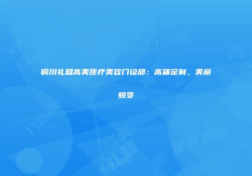 铜川礼知高美医疗美容门诊部：高端定制，美丽蜕变