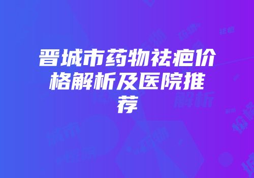晋城市药物祛疤价格解析及医院推荐