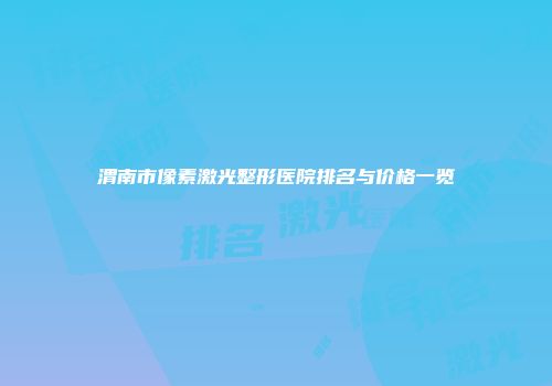 渭南市像素激光整形医院排名与价格一览