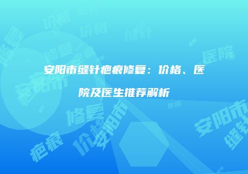 安阳市缝针疤痕修复：价格、医院及医生推荐解析