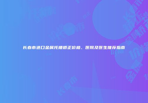 长春市进口金属托槽矫正价格、医院及医生推荐指南