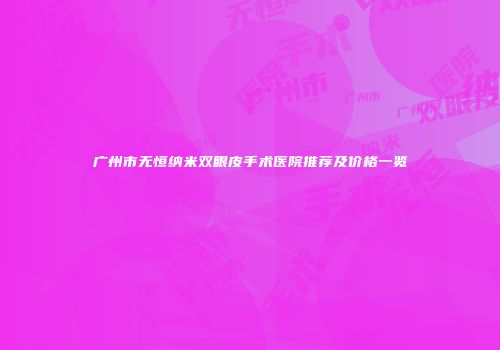 广州市无恒纳米双眼皮手术医院推荐及价格一览