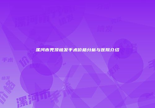 漯河市秃顶植发手术价格分析与医院介绍