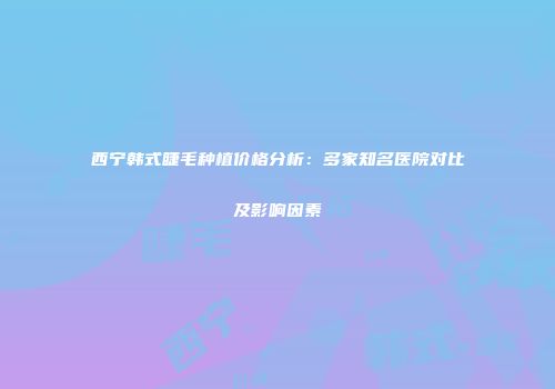 西宁韩式睫毛种植价格分析：多家知名医院对比及影响因素
