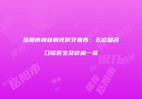 岳阳市纯钛钢托假牙推荐：五位知名口腔医生及价格一览