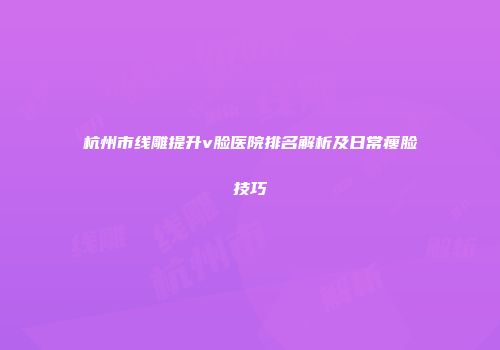 杭州市线雕提升v脸医院排名解析及日常瘦脸技巧