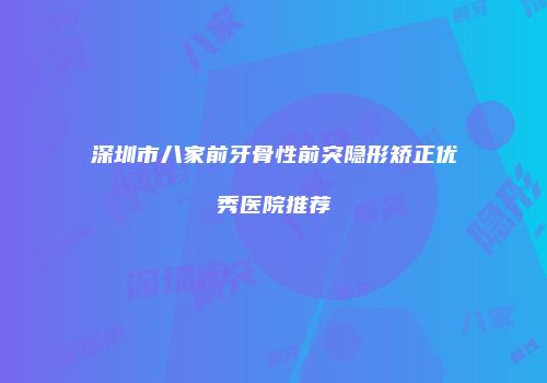 深圳市八家前牙骨性前突隐形矫正优秀医院推荐