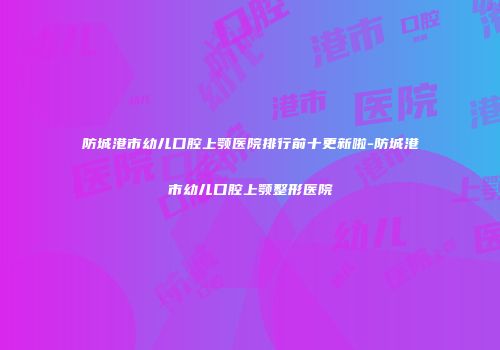 防城港市幼儿口腔上颚医院排行前十更新啦-防城港市幼儿口腔上颚整形医院