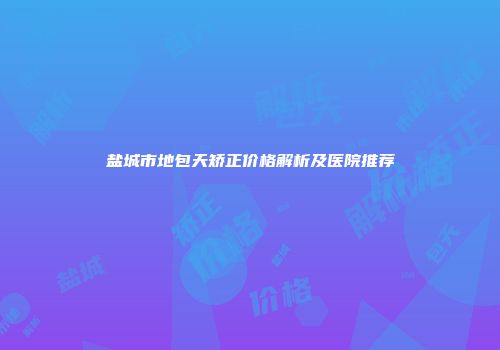 盐城市地包天矫正价格解析及医院推荐
