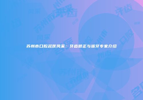 苏州市口腔名医风采：牙齿矫正与拔牙专家介绍