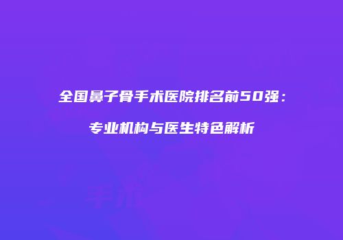 全国鼻子骨手术医院排名前50强：专业机构与医生特色解析