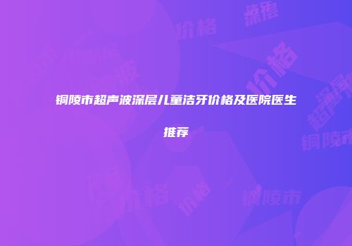 铜陵市超声波深层儿童洁牙价格及医院医生推荐
