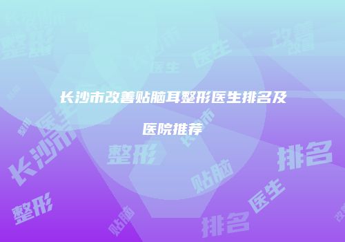 长沙市改善贴脑耳整形医生排名及医院推荐