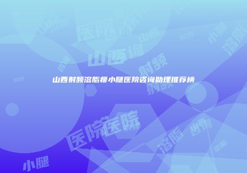山西射频溶脂瘦小腿医院咨询助理推荐榜