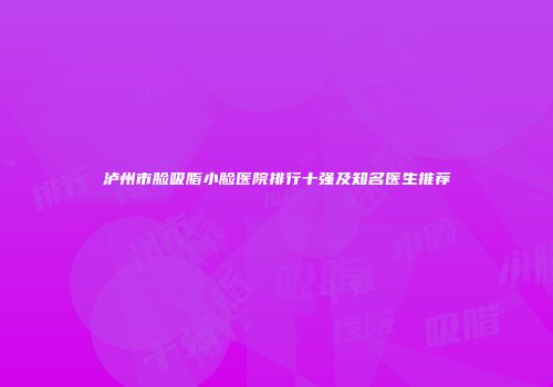 泸州市脸吸脂小脸医院排行十强及知名医生推荐