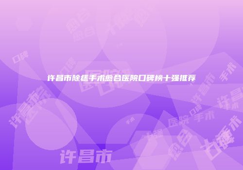 许昌市除痣手术愈合医院口碑榜十强推荐