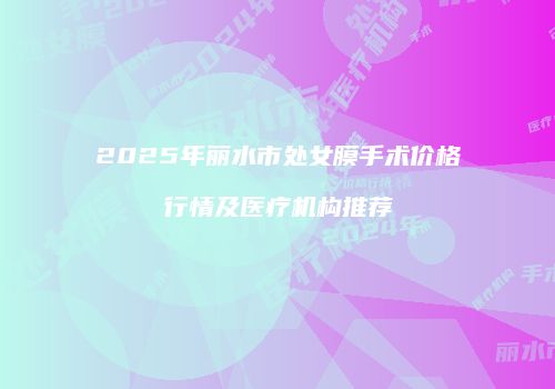 2025年丽水市处女膜手术价格行情及医疗机构推荐