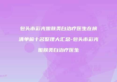 包头市彩光嫩肤美白治疗医生在榜清单前十名整理大汇总-包头市彩光嫩肤美白治疗医生