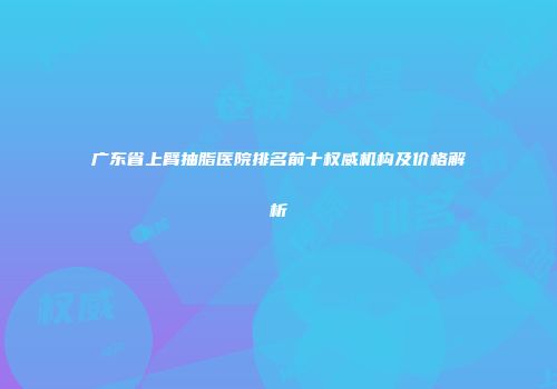 广东省上臂抽脂医院排名前十权威机构及价格解析