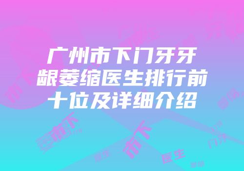 广州市下门牙牙龈萎缩医生排行前十位及详细介绍