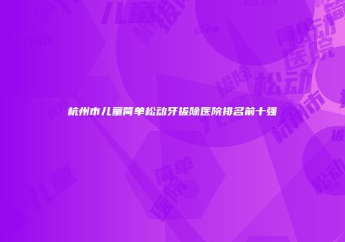 杭州市儿童简单松动牙拔除医院排名前十强