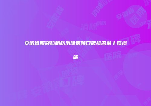安徽省眼袋粒脂肪消除医院口碑排名前十强揭晓