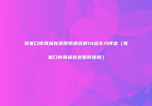 张家口市耳朵在造医院排名前10名实力评出（张家口市耳朵在造整形医院）