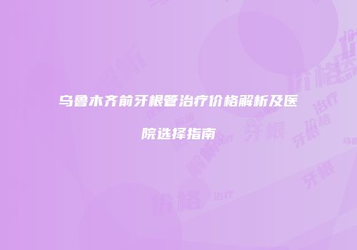 乌鲁木齐前牙根管治疗价格解析及医院选择指南