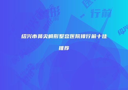 绍兴市鼻尖畸形整容医院排行前十佳推荐
