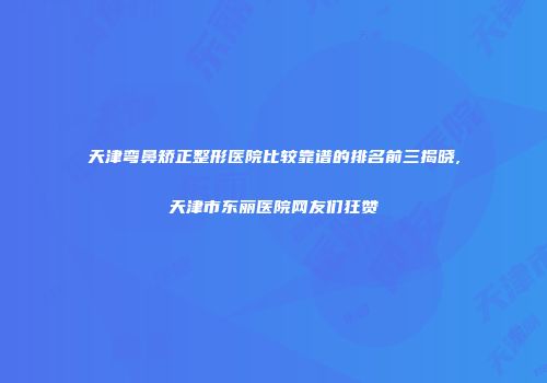 天津弯鼻矫正整形医院比较靠谱的排名前三揭晓,天津市东丽医院网友们狂赞