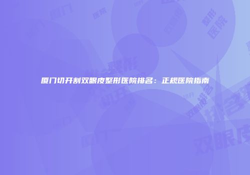 厦门切开割双眼皮整形医院排名：正规医院指南