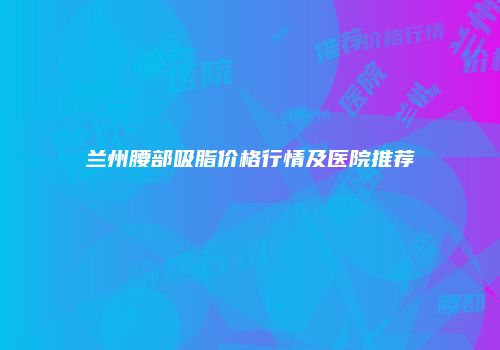 兰州腰部吸脂价格行情及医院推荐