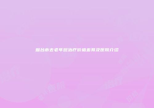 烟台市去老年斑治疗价格差异及医院介绍