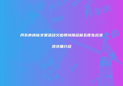 丹东市纯钛支架活动义齿领域排名前五医生名录及详细介绍