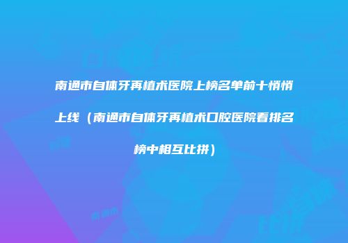 南通市自体牙再植术医院上榜名单前十悄悄上线（南通市自体牙再植术口腔医院看排名榜中相互比拼）