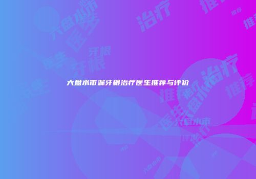 六盘水市漏牙根治疗医生推荐与评价