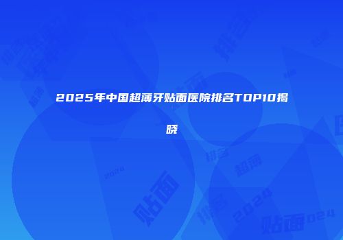 2025年中国超薄牙贴面医院排名TOP10揭晓