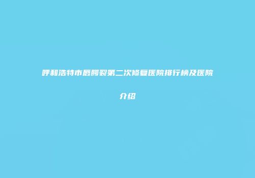 呼和浩特市唇腭裂第二次修复医院排行榜及医院介绍
