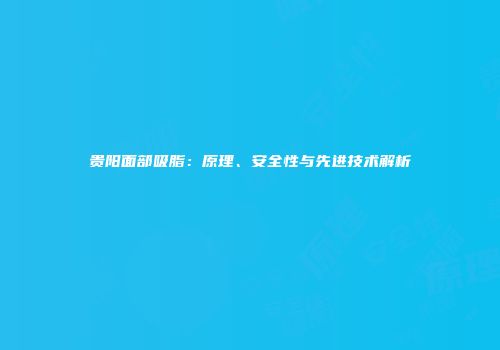 贵阳面部吸脂：原理、安全性与先进技术解析