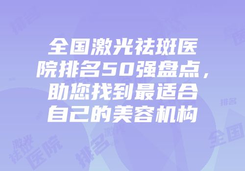 全国激光祛斑医院排名50强盘点，助您找到最适合自己的美容机构