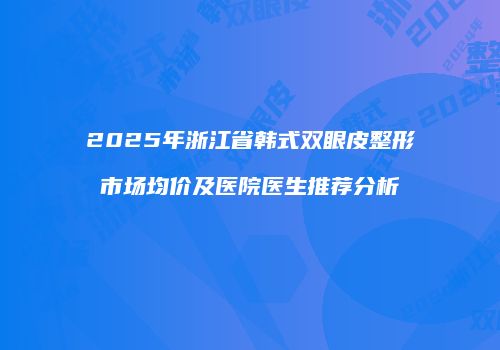 2025年浙江省韩式双眼皮整形市场均价及医院医生推荐分析
