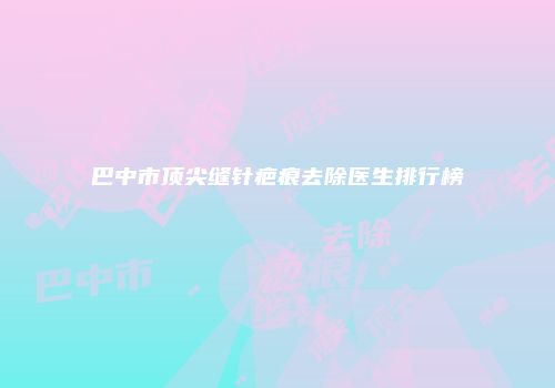 巴中市顶尖缝针疤痕去除医生排行榜
