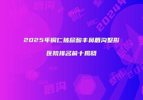 2025年铜仁玻尿酸丰鼻唇沟整形医院排名前十揭晓