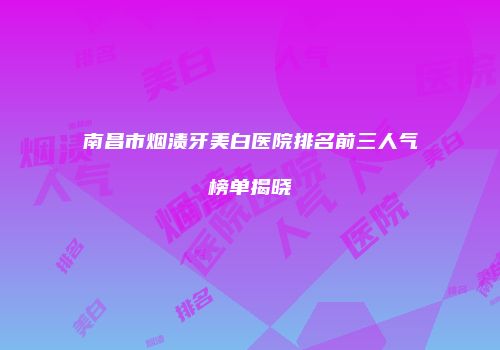 南昌市烟渍牙美白医院排名前三人气榜单揭晓