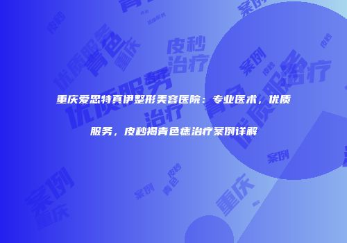 重庆爱思特真伊整形美容医院：专业医术，优质服务，皮秒褐青色痣治疗案例详解
