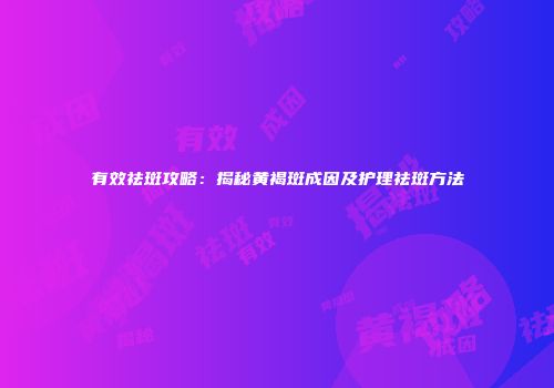 有效祛斑攻略：揭秘黄褐斑成因及护理祛斑方法