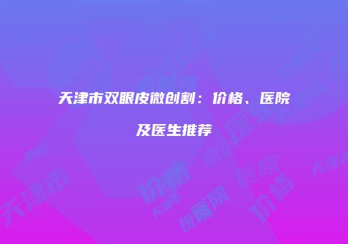 天津市双眼皮微创割：价格、医院及医生推荐