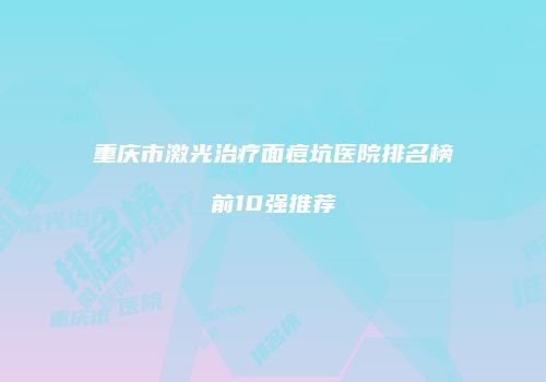 重庆市激光治疗面痘坑医院排名榜前10强推荐