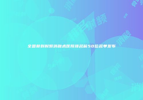全国骨刺射频消融术医院排名前50位名单发布
