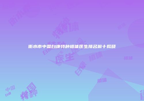 衡水市中国白康特种植体医生排名前十揭晓